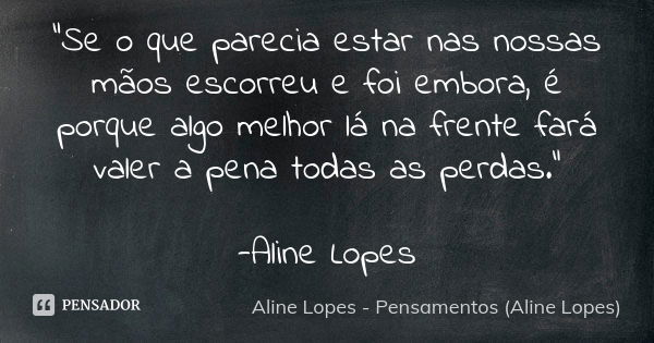 "Se o que parecia estar nas nossas mãos escorreu e foi embora, é porque algo melhor lá na frente fará valer a pena todas as perdas." -Aline Lopes... Frase de Aline Lopes - Pensamentos (Aline Lopes).