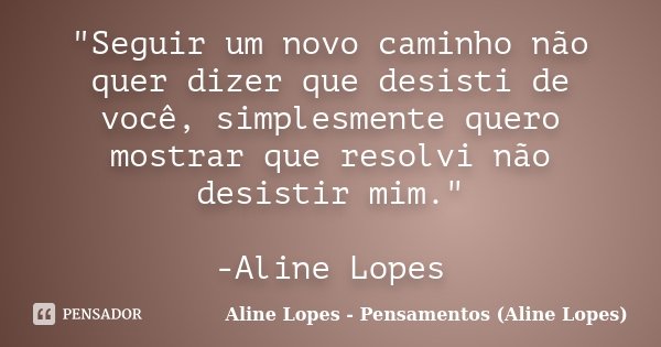 "Seguir um novo caminho não quer dizer que desisti de você, simplesmente quero mostrar que resolvi não desistir mim." -Aline Lopes... Frase de Aline Lopes - Pensamentos (Aline Lopes).