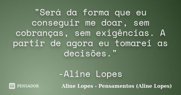 "Será da forma que eu conseguir me doar, sem cobranças, sem exigências. A partir de agora eu tomarei as decisões." -Aline Lopes... Frase de Aline Lopes - Pensamentos (Aline Lopes).