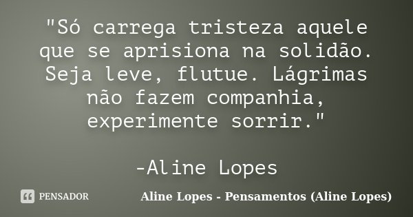 "Só carrega tristeza aquele que se aprisiona na solidão. Seja leve, flutue. Lágrimas não fazem companhia, experimente sorrir." -Aline Lopes... Frase de Aline Lopes - Pensamentos (Aline Lopes).