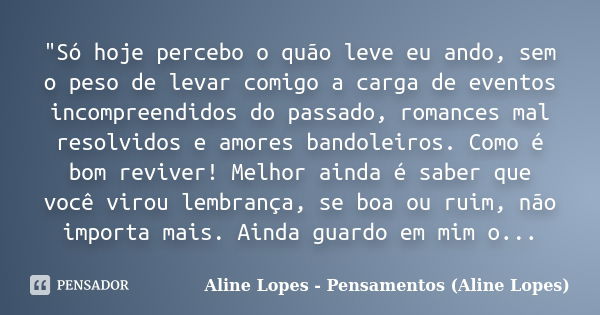 "Só hoje percebo o quão leve eu ando, sem o peso de levar comigo a carga de eventos incompreendidos do passado, romances mal resolvidos e amores bandoleiro... Frase de Aline Lopes - Pensamentos (Aline Lopes).