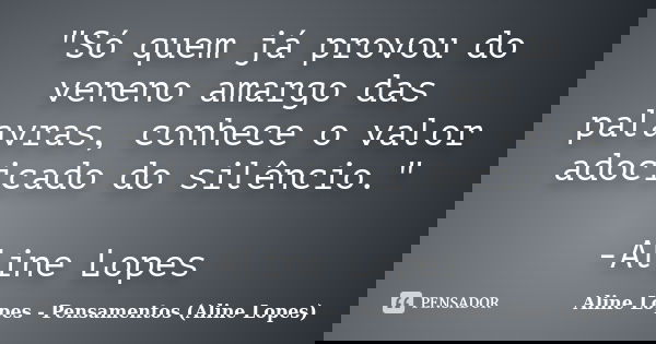 "Só quem já provou do veneno amargo das palavras, conhece o valor adocicado do silêncio." -Aline Lopes... Frase de Aline Lopes - (Pensamentos Aline Lopes).