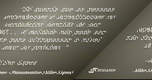 "Só queria que as pessoas entendessem e acreditassem no verdadeiro sentido de ser HUMANO... A maldade não pode ser tão forte para ultrapassar o nível do am... Frase de Aline Lopes - Pensamentos (Aline Lopes).