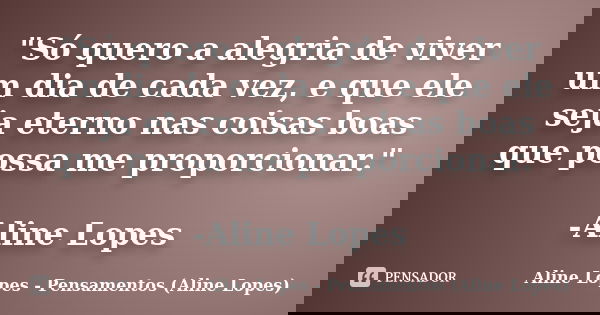 "Só quero a alegria de viver um dia de cada vez, e que ele seja eterno nas coisas boas que possa me proporcionar." -Aline Lopes... Frase de Aline Lopes - Pensamentos (Aline Lopes).