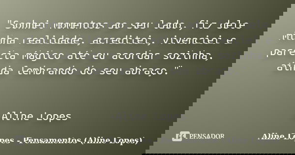 "Sonhei momentos ao seu lado, fiz dele minha realidade, acreditei, vivenciei e parecia mágico até eu acordar sozinha, ainda lembrando do seu abraço." ... Frase de Aline Lopes - Pensamentos (Aline Lopes).