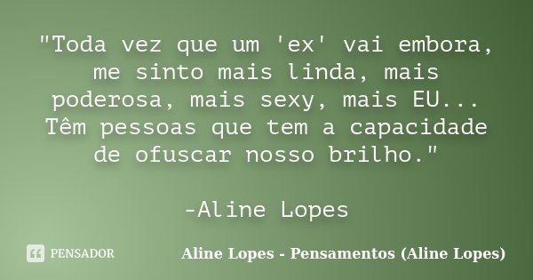 "Toda vez que um 'ex' vai embora, me sinto mais linda, mais poderosa, mais sexy, mais EU... Têm pessoas que tem a capacidade de ofuscar nosso brilho."... Frase de Aline Lopes - Pensamentos (Aline Lopes).