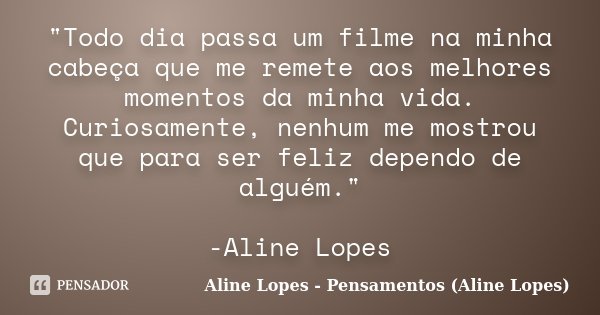 "Todo dia passa um filme na minha cabeça que me remete aos melhores momentos da minha vida. Curiosamente, nenhum me mostrou que para ser feliz dependo de a... Frase de Aline Lopes - Pensamentos (Aline Lopes).