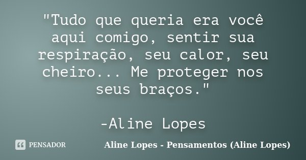 "Tudo que queria era você aqui comigo, sentir sua respiração, seu calor, seu cheiro... Me proteger nos seus braços." -Aline Lopes... Frase de Aline Lopes - Pensamentos (Aline Lopes).