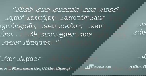 "Tudo que queria era você aqui comigo, sentir sua respiração, seu calor, seu cheiro... Me proteger nos seus braços." -Aline Lopes... Frase de Aline Lopes - Pensamentos (Aline Lopes).