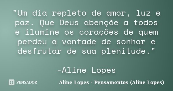 "Um dia repleto de amor, luz e paz. Que Deus abençõe a todos e ilumine os corações de quem perdeu a vontade de sonhar e desfrutar de sua plenitude." -... Frase de Aline Lopes - Pensamentos (Aline Lopes).