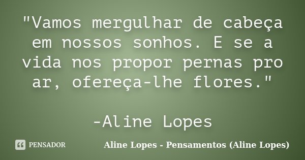 "Vamos mergulhar de cabeça em nossos sonhos. E se a vida nos propor pernas pro ar, ofereça-lhe flores." -Aline Lopes... Frase de Aline Lopes - Pensamentos (Aline Lopes).