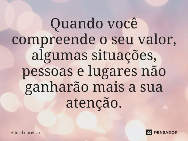 Quando você compreende o seu valor, algumas situações, pessoas e lugares não ganharão mais a sua atenção.... Frase de Aline Lourenço.