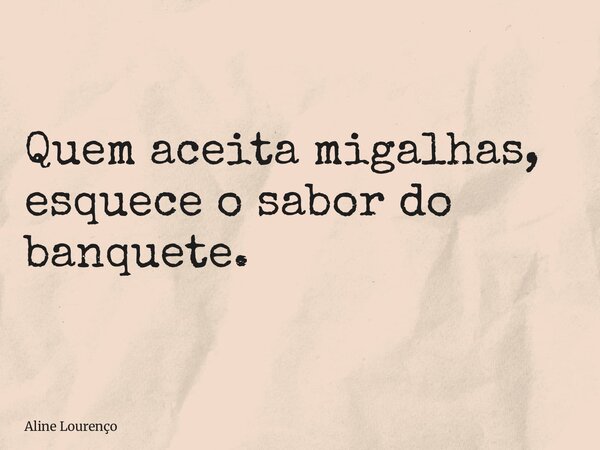 Quem aceita migalhas, esquece o sabor do banquete.... Frase de Aline Lourenço.