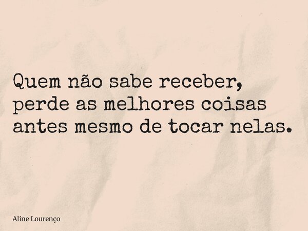 Quem não sabe receber, perde as melhores coisas antes mesmo de tocar nelas.... Frase de Aline Lourenço.