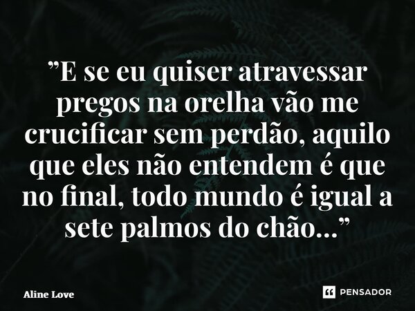 ⁠”E se eu quiser atravessar pregos na orelha vão me crucificar sem perdão, aquilo que eles não entendem é que no final, todo mundo é igual a sete palmos do chão... Frase de Aline Love.