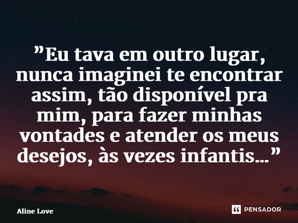 ⁠”Eu tava em outro lugar, nunca imaginei te encontrar assim, tão disponível pra mim, para fazer minhas vontades e atender os meus desejos, às vezes infantis…”... Frase de Aline Love.