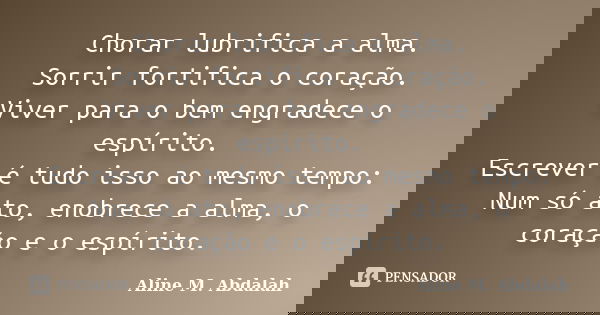 Chorar lubrifica a alma. Sorrir fortifica o coração. Viver para o bem engradece o espírito. Escrever é tudo isso ao mesmo tempo: Num só ato, enobrece a alma, o ... Frase de Aline M. Abdalah.