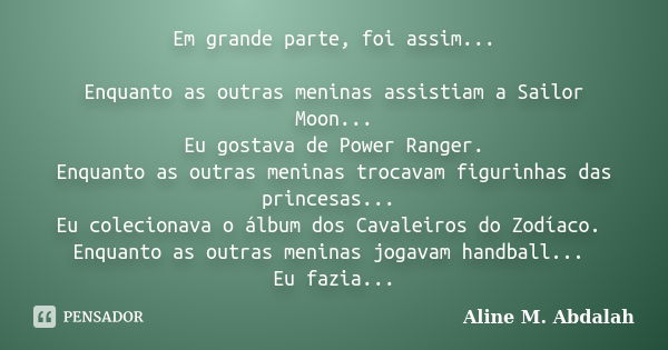 Em grande parte, foi assim... Enquanto as outras meninas assistiam a Sailor Moon... Eu gostava de Power Ranger. Enquanto as outras meninas trocavam figurinhas d... Frase de Aline M. Abdalah.