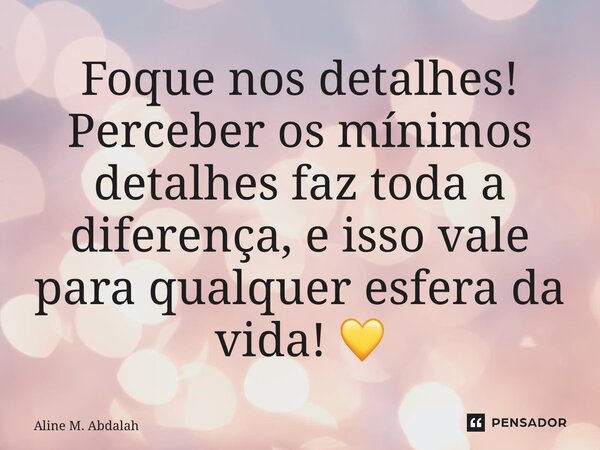 ⁠Foque nos detalhes! Perceber os mínimos detalhes faz toda a diferença, e isso vale para qualquer esfera da vida! 💛... Frase de Aline M. Abdalah.