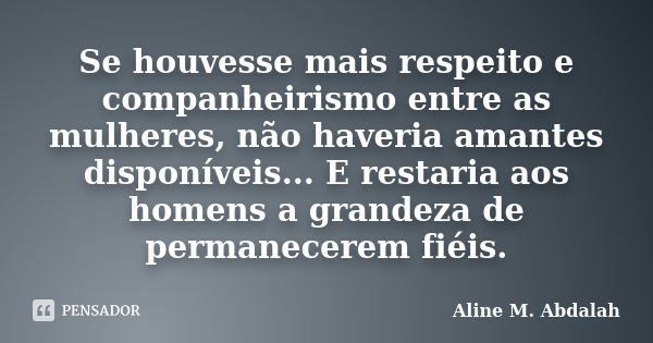 Se houvesse mais respeito e companheirismo entre as mulheres, não haveria amantes disponíveis... E restaria aos homens a grandeza de permanecerem fiéis.... Frase de Aline M. Abdalah.