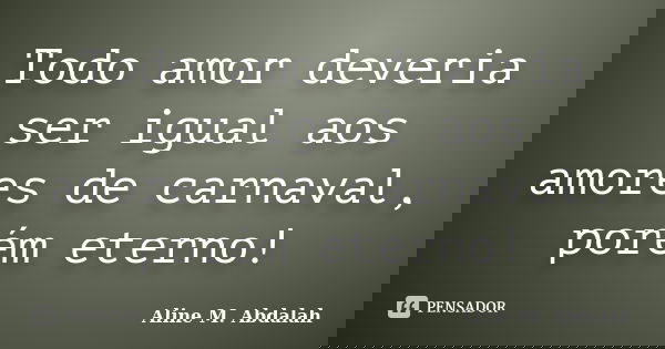 Todo amor deveria ser igual aos amores de carnaval, porém eterno!... Frase de Aline M. Abdalah.