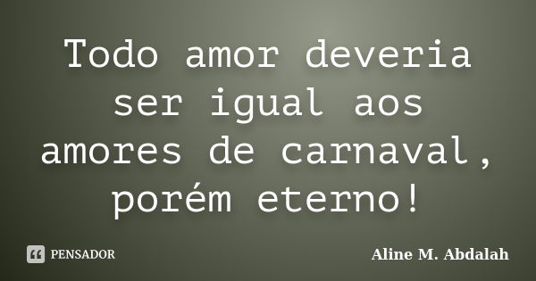 Todo amor deveria ser igual aos amores de carnaval, porém eterno!... Frase de Aline M. Abdalah.