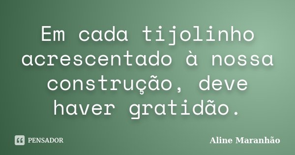 Em cada tijolinho acrescentado à nossa construção, deve haver gratidão.... Frase de Aline Maranhão.