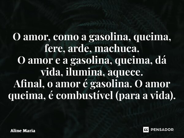 ⁠O amor, como a gasolina, queima, fere, arde, machuca. O amor e a gasolina, queima, dá vida, ilumina, aquece. Afinal, o amor é gasolina. O amor queima, é combus... Frase de Aline Maria.