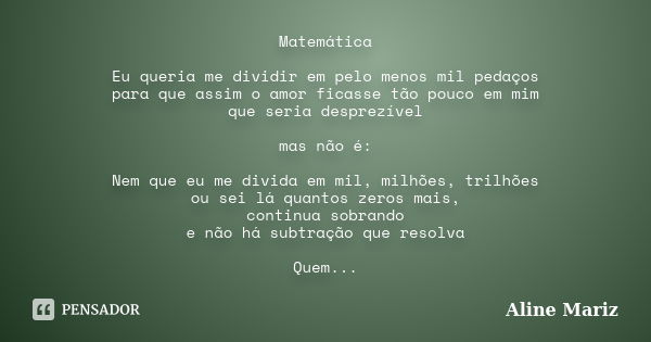 Matemática Eu queria me dividir em pelo menos mil pedaços para que assim o amor ficasse tão pouco em mim que seria desprezível mas não é: Nem que eu me divida e... Frase de Aline Mariz.