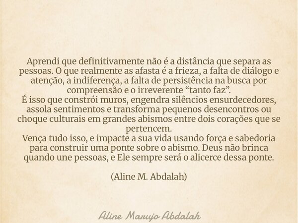Aprendi que definitivamente não é a distância que separa as pessoas. O que realmente as afasta é a frieza, a falta de diálogo e atenção, a indiferença, a falta ... Frase de Aline Marujo Abdalah.