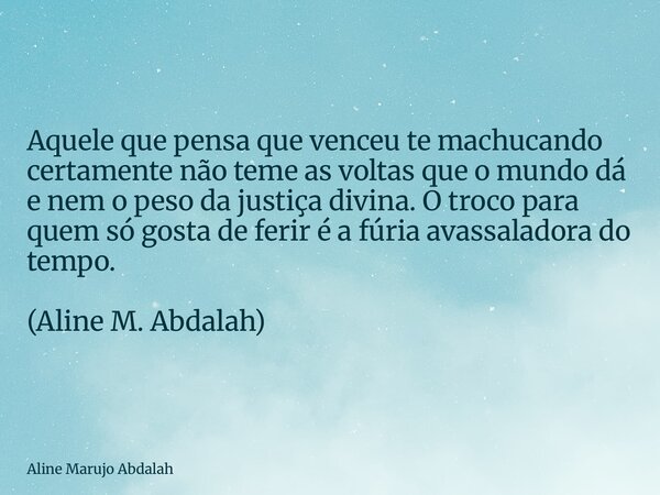 Aquele que pensa que venceu te machucando certamente não teme as voltas que o mundo dá e nem o peso da justiça divina. O troco para quem só gosta de ferir é a f... Frase de Aline Marujo Abdalah.