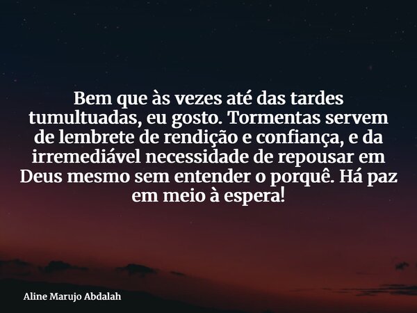 Bem que às vezes até das tardes tumultuadas, eu gosto. Tormentas servem de lembrete de rendição e confiança, e da irremediável necessidade de repousar em Deus m... Frase de Aline Marujo Abdalah.