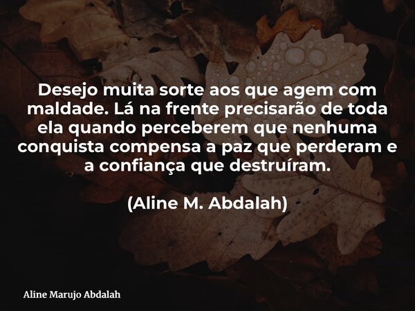 Desejo muita sorte aos que agem com maldade. Lá na frente precisarão de toda ela quando perceberem que nenhuma conquista compensa a paz que perderam e a confian... Frase de Aline Marujo Abdalah.