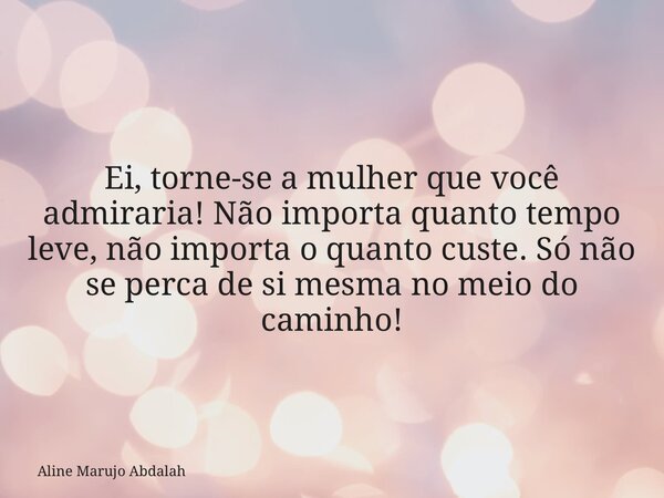 Ei, torne-se a mulher que você admiraria! Não importa quanto tempo leve, não importa o quanto custe. Só não se perca de si mesma no meio do caminho!... Frase de Aline Marujo Abdalah.