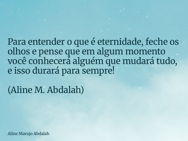 Para entender o que é eternidade, feche os olhos e pense que em algum momento você conhecerá alguém que mudará tudo, e isso durará para sempre! (Aline M. Abdala... Frase de Aline Marujo Abdalah.
