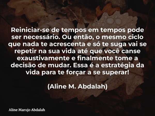 Reiniciar-se de tempos em tempos pode ser necessário. Ou então, o mesmo ciclo que nada te acrescenta e só te suga vai se repetir na sua vida até que você canse ... Frase de Aline Marujo Abdalah.