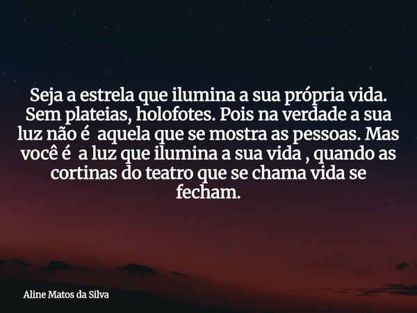 Seja a estrela que ilumina a sua própria vida. Sem plateias, holofotes. Pois na verdade a sua luz não é aquela que se mostra as pessoas. Mas você é a luz que il... Frase de Aline Matos da Silva.