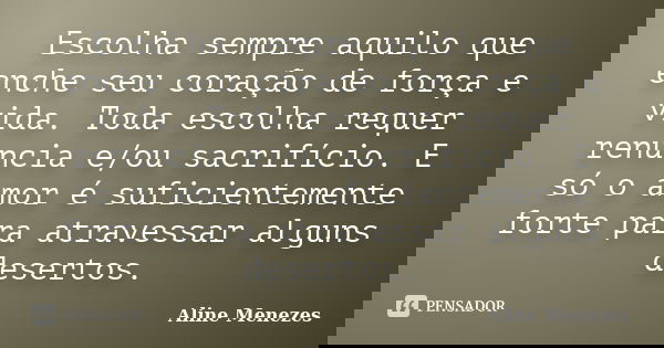 Escolha sempre aquilo que enche seu coração de força e vida. Toda escolha requer renuncia e/ou sacrifício. E só o amor é suficientemente forte para atravessar a... Frase de Aline Menezes.