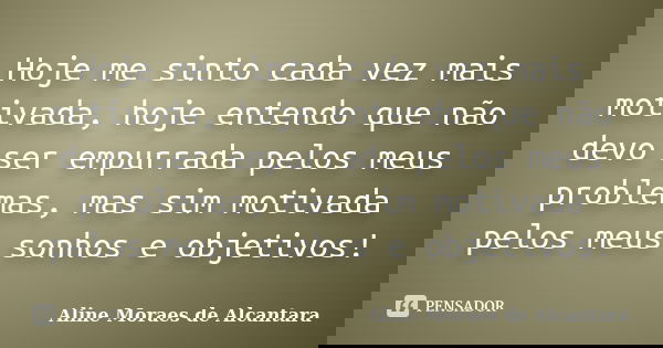Hoje me sinto cada vez mais motivada, hoje entendo que não devo ser empurrada pelos meus problemas, mas sim motivada pelos meus sonhos e objetivos!... Frase de Aline Moraes de Alcantara.