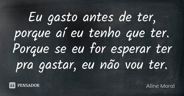 Eu gasto antes de ter, porque aí eu tenho que ter. Porque se eu for esperar ter pra gastar, eu não vou ter.... Frase de Aline Moral.