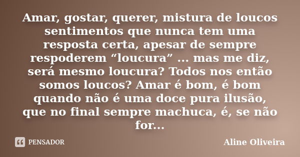 Amar, gostar, querer, mistura de loucos sentimentos que nunca tem uma resposta certa, apesar de sempre respoderem “loucura” ... mas me diz, será mesmo loucura? ... Frase de Aline Oliveira.