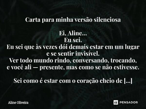 Carta para minha versão silenciosa Ei, Aline… Eu sei. Eu sei que às vezes dói demais estar em um lugar e se sentir invisível. Ver todo mundo rindo, conversando... Frase de Aline Oliveira.