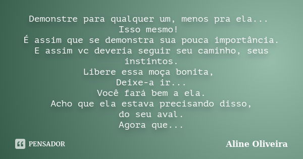 Demonstre para qualquer um, menos pra ela... Isso mesmo! É assim que se demonstra sua pouca importância. E assim vc deveria seguir seu caminho, seus instintos. ... Frase de Aline Oliveira.