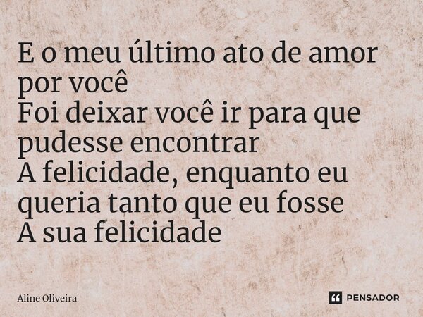 ⁠E o meu último ato de amor por você Foi deixar você ir para que pudesse encontrar A felicidade, enquanto eu queria tanto que eu fosse A sua felicidade... Frase de Aline Oliveira.