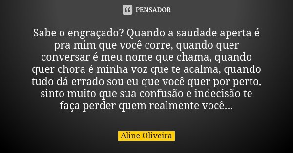 Sabe o engraçado? Quando a saudade aperta é pra mim que você corre, quando quer conversar é meu nome que chama, quando quer chora é minha voz que te acalma, qua... Frase de Aline Oliveira.