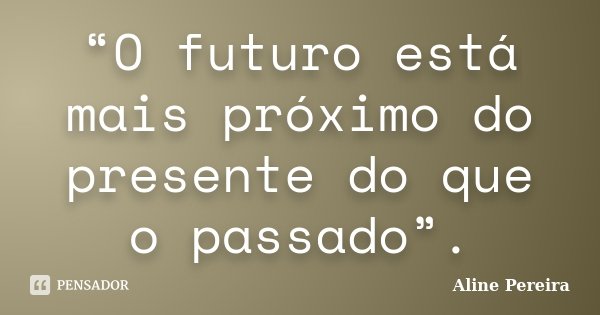 “O futuro está mais próximo do presente do que o passado”.... Frase de Aline Pereira.