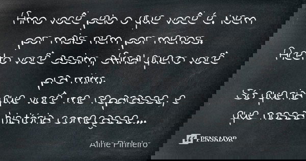 Amo você pelo o que você é. Nem por mais nem por menos. Aceito você assim, afinal quero você pra mim. Só queria que você me reparasse, e que nossa história come... Frase de Aline Pinheiro.