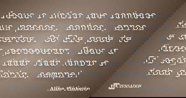 Jesus o único que conhece teus passos, sonhos, erros e acertos. Só Ele pode te fazer perseverar. Deus a Ti seja dada toda honra e toda glória, sempre!... Frase de Aline PInheiro.