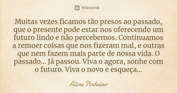 Muitas vezes ficamos tão presos ao passado, que o presente pode estar nos oferecendo um futuro lindo e não percebemos. Continuamos a remoer coisas que nos fizer... Frase de Aline Pinheiro.