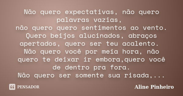 Não quero expectativas, não quero palavras vazias, não quero quero sentimentos ao vento. Quero beijos alucinados, abraços apertados, quero ser teu acalento. Não... Frase de Aline Pinheiro.